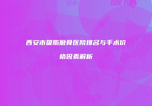 西安市吸脂磨骨医院排名与手术价格因素解析