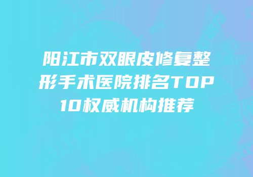 阳江市双眼皮修复整形手术医院排名TOP10权威机构推荐