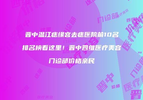 晋中温江痣缘宫去痣医院前10名排名榜看这里！晋中四维医疗美容门诊部价格亲民