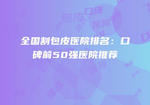 全国割包皮医院排名：口碑前50强医院推荐