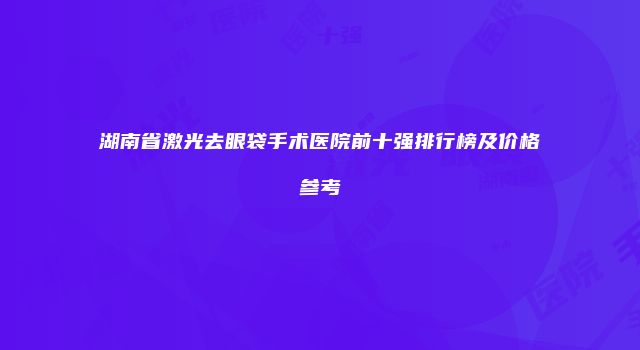 湖南省激光去眼袋手术医院前十强排行榜及价格参考