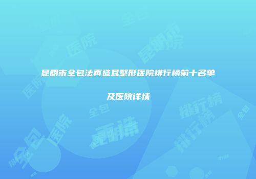 昆明市全包法再造耳整形医院排行榜前十名单及医院详情