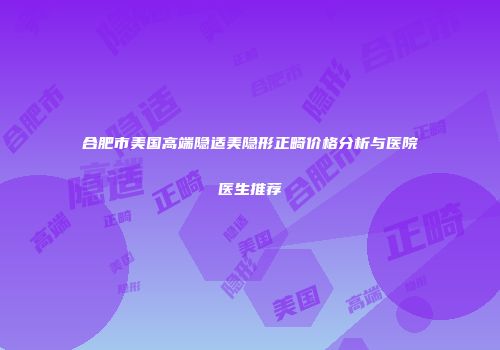 合肥市美国高端隐适美隐形正畸价格分析与医院医生推荐