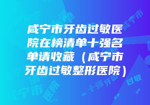 咸宁市牙齿过敏医院在榜清单十强名单请收藏（咸宁市牙齿过敏整形医院）