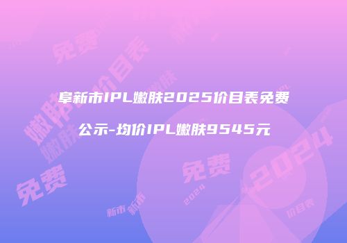 阜新市IPL嫩肤2025价目表免费公示-均价IPL嫩肤9545元