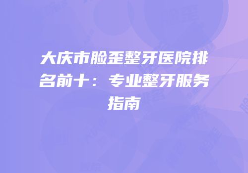 大庆市脸歪整牙医院排名前十：专业整牙服务指南