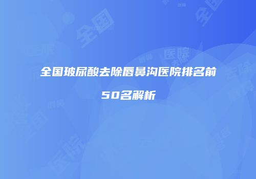 全国玻尿酸去除唇鼻沟医院排名前50名解析