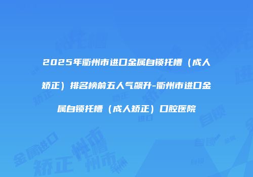 2025年衢州市进口金属自锁托槽（成人矫正）排名榜前五人气飙升-衢州市进口金属自锁托槽（成人矫正）口腔医院