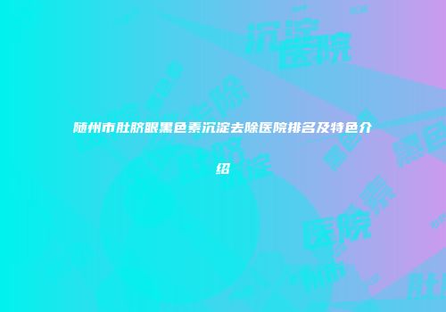 随州市肚脐眼黑色素沉淀去除医院排名及特色介绍