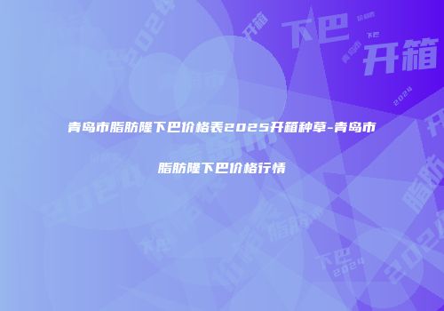 青岛市脂肪隆下巴价格表2025开箱种草-青岛市脂肪隆下巴价格行情