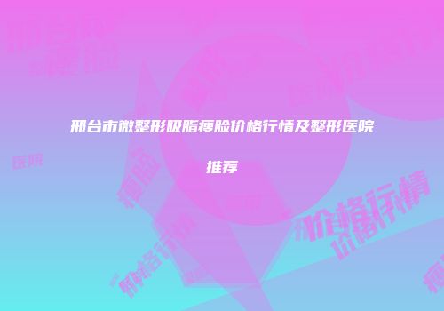 邢台市微整形吸脂瘦脸价格行情及整形医院推荐