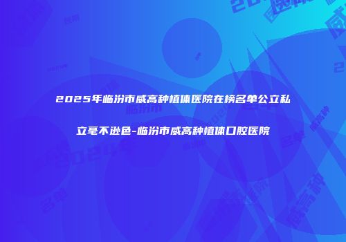 2025年临汾市威高种植体医院在榜名单公立私立毫不逊色-临汾市威高种植体口腔医院