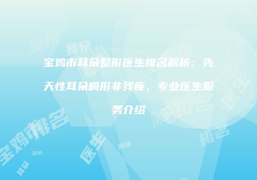 宝鸡市耳朵整形医生排名解析：先天性耳朵畸形非残疾，专业医生服务介绍