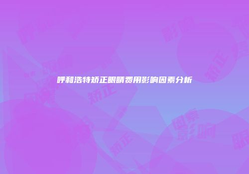 呼和浩特矫正眼睛费用影响因素分析