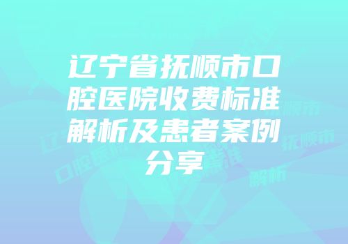 辽宁省抚顺市口腔医院收费标准解析及患者案例分享
