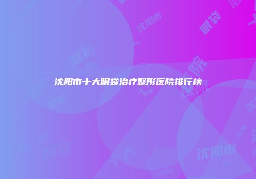 沈阳市十大眼袋治疗整形医院排行榜