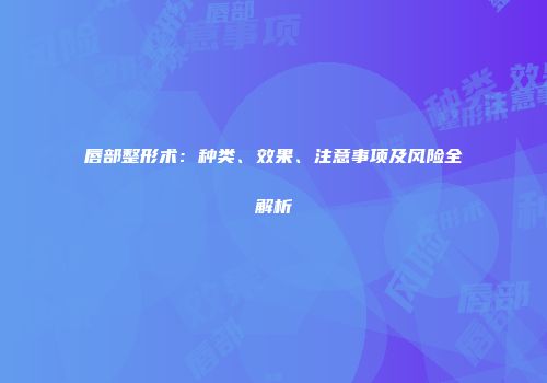 唇部整形术：种类、效果、注意事项及风险全解析