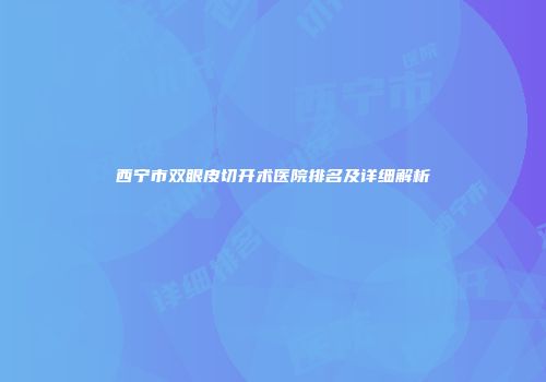 西宁市双眼皮切开术医院排名及详细解析