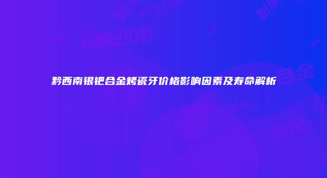 黔西南银钯合金烤瓷牙价格影响因素及寿命解析