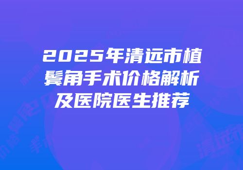 2025年清远市植鬓角手术价格解析及医院医生推荐