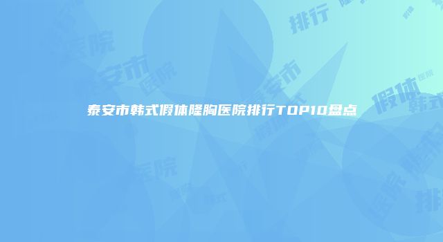 泰安市韩式假体隆胸医院排行TOP10盘点
