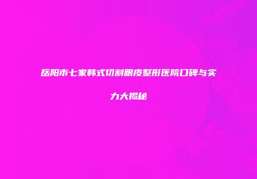 岳阳市七家韩式切割眼皮整形医院口碑与实力大揭秘