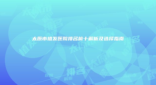 太原市植发医院排名前十解析及选择指南