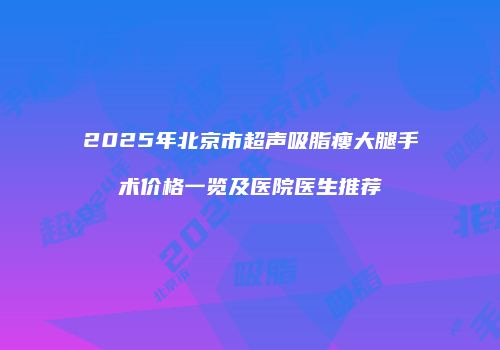 2025年北京市超声吸脂瘦大腿手术价格一览及医院医生推荐