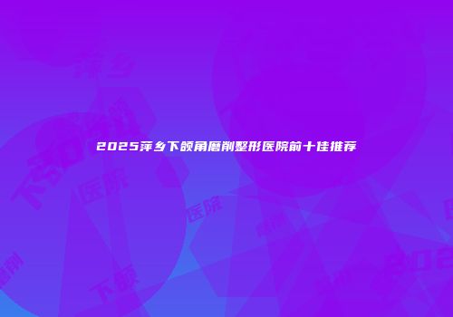 2025萍乡下颌角磨削整形医院前十佳推荐