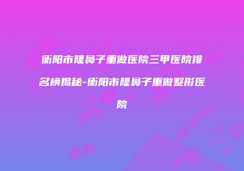 衡阳市隆鼻子重做医院三甲医院排名榜揭秘-衡阳市隆鼻子重做整形医院