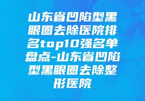 山东省凹陷型黑眼圈去除医院排名top10强名单盘点-山东省凹陷型黑眼圈去除整形医院