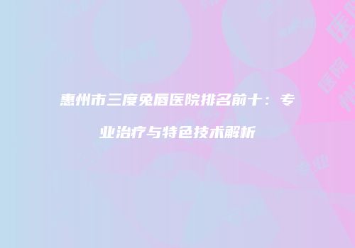 惠州市三度兔唇医院排名前十：专业治疗与特色技术解析