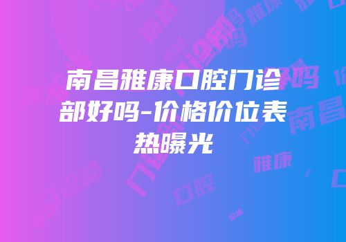 南昌雅康口腔门诊部好吗-价格价位表热曝光