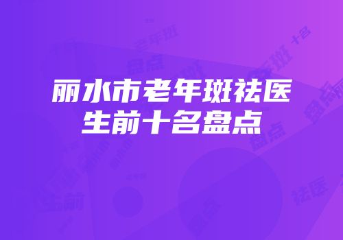 丽水市老年斑祛医生前十名盘点