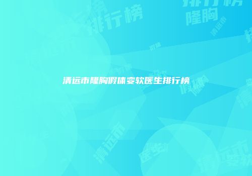 清远市隆胸假体变软医生排行榜