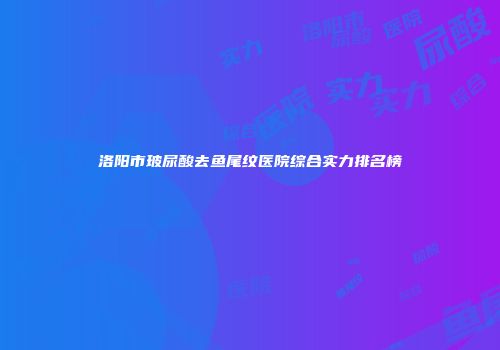 洛阳市玻尿酸去鱼尾纹医院综合实力排名榜