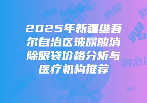 2025年新疆维吾尔自治区玻尿酸消除眼袋价格分析与医疗机构推荐
