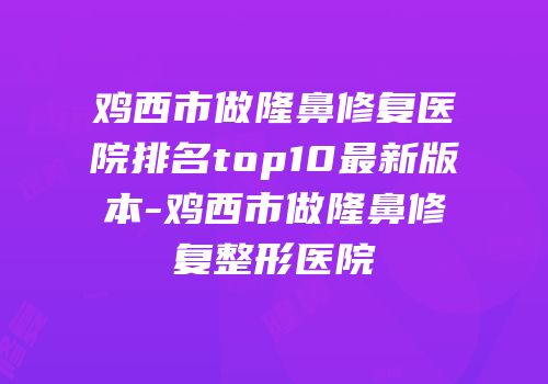 鸡西市做隆鼻修复医院排名top10最新版本-鸡西市做隆鼻修复整形医院