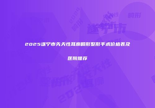 2025遂宁市先天性耳廓畸形整形手术价格表及医院推荐
