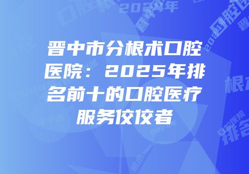 晋中市分根术口腔医院：2025年排名前十的口腔医疗服务佼佼者