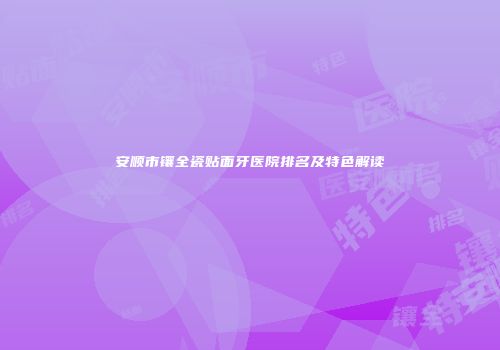 安顺市镶全瓷贴面牙医院排名及特色解读