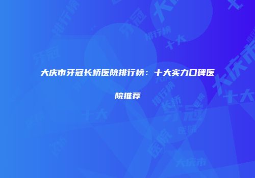 大庆市牙冠长桥医院排行榜：十大实力口碑医院推荐