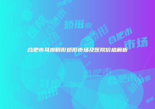 合肥市耳廓畸形矫形市场及医院价格解析