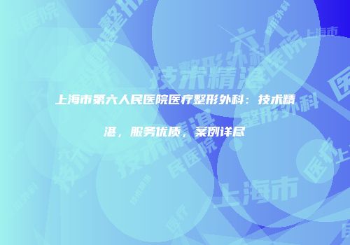 上海市第六人民医院医疗整形外科：技术精湛，服务优质，案例详尽