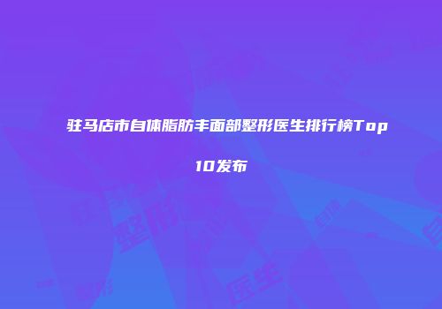 驻马店市自体脂肪丰面部整形医生排行榜Top10发布
