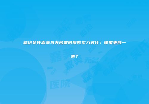 临沧吴氏嘉美与无名整形医院实力对比：哪家更胜一筹？
