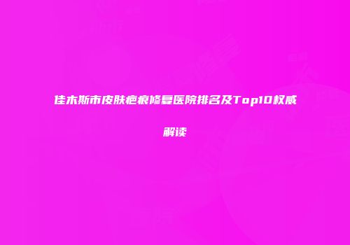 佳木斯市皮肤疤痕修复医院排名及Top10权威解读