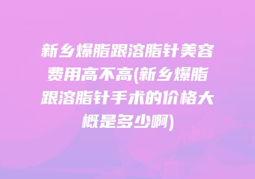 新乡爆脂跟溶脂针美容费用高不高(新乡爆脂跟溶脂针手术的价格大概是多少啊)