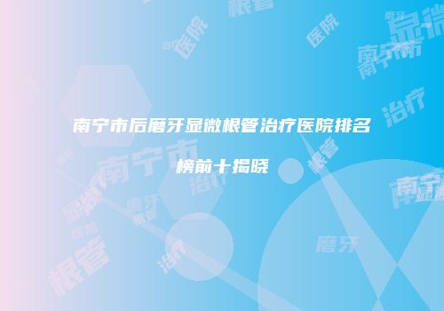 南宁市后磨牙显微根管治疗医院排名榜前十揭晓