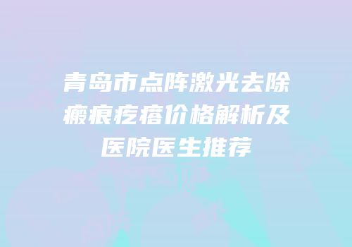 青岛市点阵激光去除瘢痕疙瘩价格解析及医院医生推荐